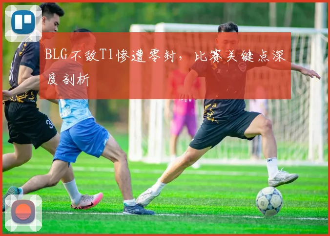BLG不敌T1惨遭零封，比赛关键点深度剖析