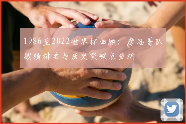 1986至2022世界杯回顾：摩洛哥队战绩排名与历史突破点分析