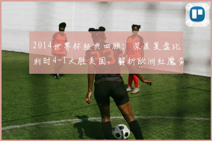 2014世界杯经典回顾：深度复盘比利时4-1大胜美国，解析欧洲红魔黄金一代晋级之路