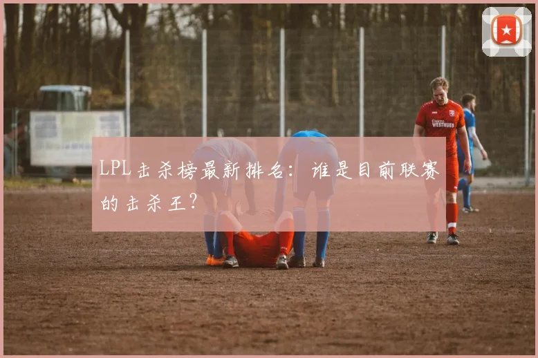 LPL击杀榜最新排名：谁是目前联赛的击杀王？
