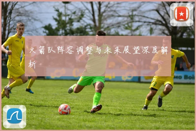 火箭队阵容调整与未来展望深度解析