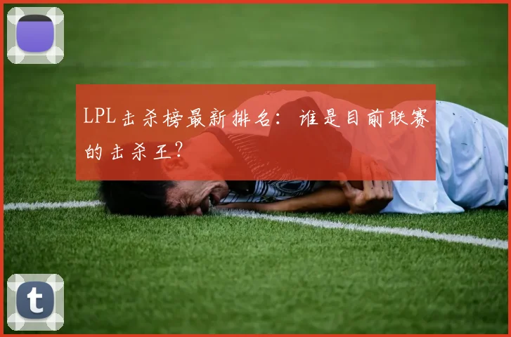 LPL击杀榜最新排名：谁是目前联赛的击杀王？