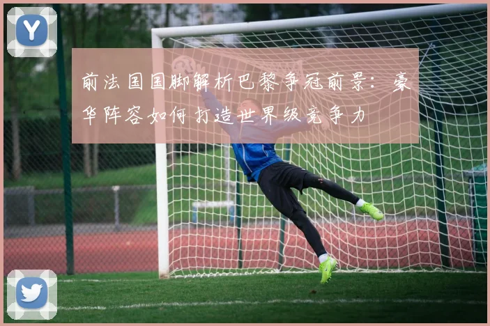 前法国国脚解析巴黎争冠前景：豪华阵容如何打造世界级竞争力
