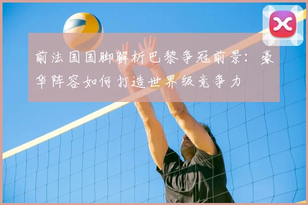 前法国国脚解析巴黎争冠前景：豪华阵容如何打造世界级竞争力