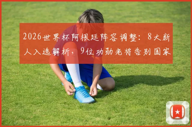 2026世界杯阿根廷阵容调整：8大新人入选解析，9位功勋老将告别国家队