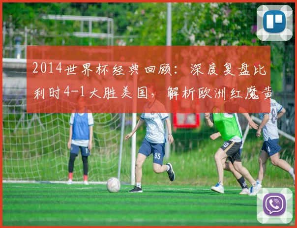 2014世界杯经典回顾：深度复盘比利时4-1大胜美国，解析欧洲红魔黄金一代晋级之路