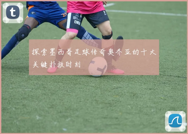 探索墨西哥足球传奇奥乔亚的十大关键扑救时刻