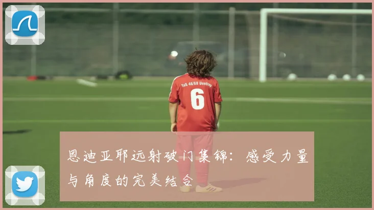恩迪亚耶远射破门集锦：感受力量与角度的完美结合