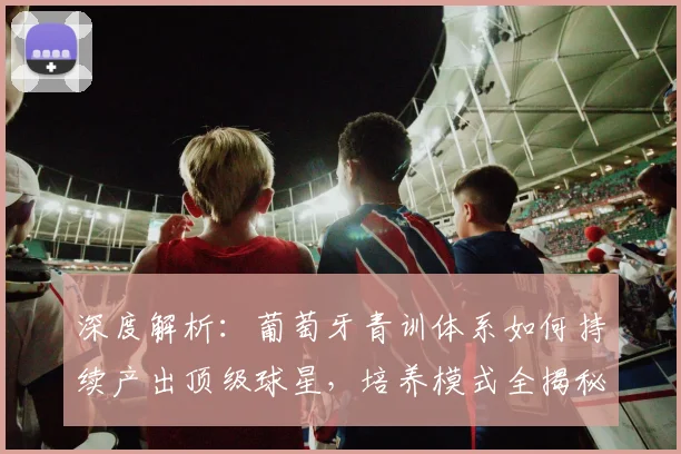 深度解析：葡萄牙青训体系如何持续产出顶级球星，培养模式全揭秘