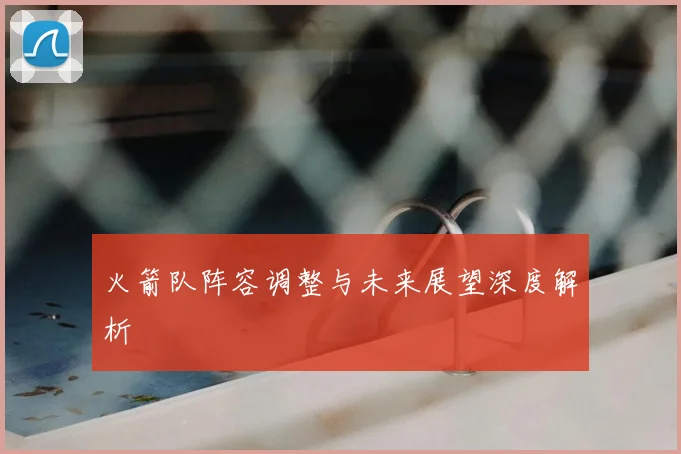 火箭队阵容调整与未来展望深度解析